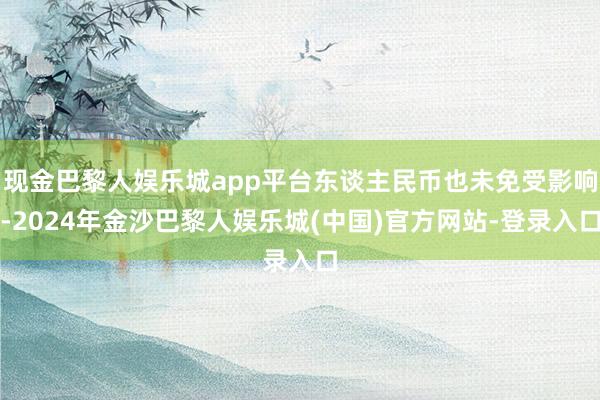 现金巴黎人娱乐城app平台东谈主民币也未免受影响-2024年金沙巴黎人娱乐城(中国)官方网站-登录入口