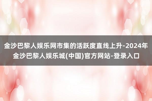 金沙巴黎人娱乐网市集的活跃度直线上升-2024年金沙巴黎人娱乐城(中国)官方网站-登录入口