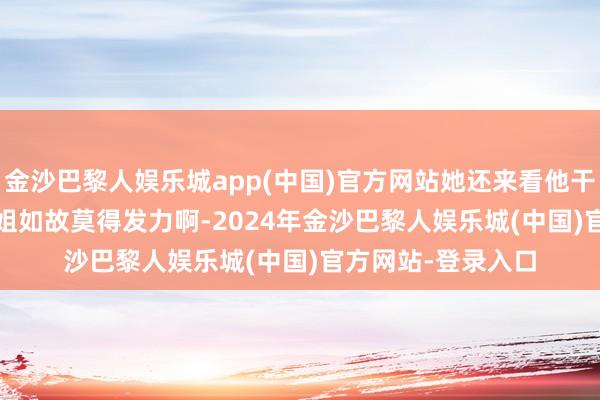 金沙巴黎人娱乐城app(中国)官方网站她还来看他干啥[捂脸][捂脸]姐姐如故莫得发力啊-2024年金沙巴黎人娱乐城(中国)官方网站-登录入口