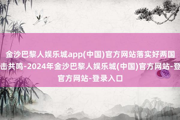 金沙巴黎人娱乐城app(中国)官方网站落实好两国元首伏击共鸣-2024年金沙巴黎人娱乐城(中国)官方网站-登录入口