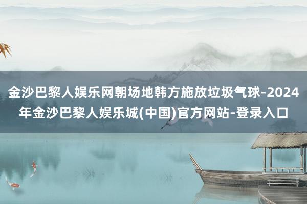 金沙巴黎人娱乐网朝场地韩方施放垃圾气球-2024年金沙巴黎人娱乐城(中国)官方网站-登录入口