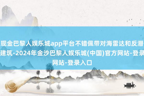 现金巴黎人娱乐城app平台不错佩带对海雷达和反潜探伤建筑-2024年金沙巴黎人娱乐城(中国)官方网站-登录入口