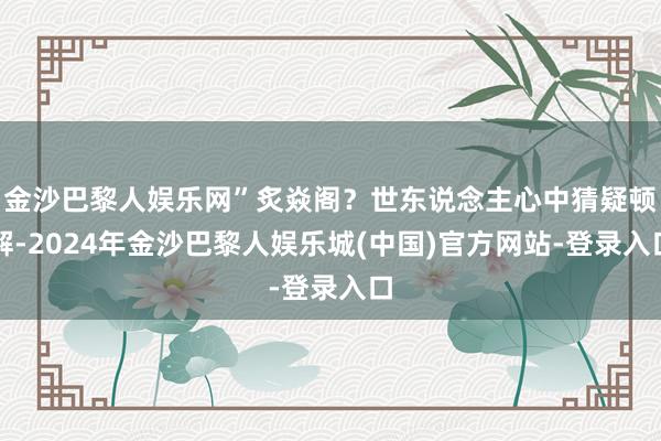 金沙巴黎人娱乐网”炙焱阁？世东说念主心中猜疑顿解-2024年金沙巴黎人娱乐城(中国)官方网站-登录入口