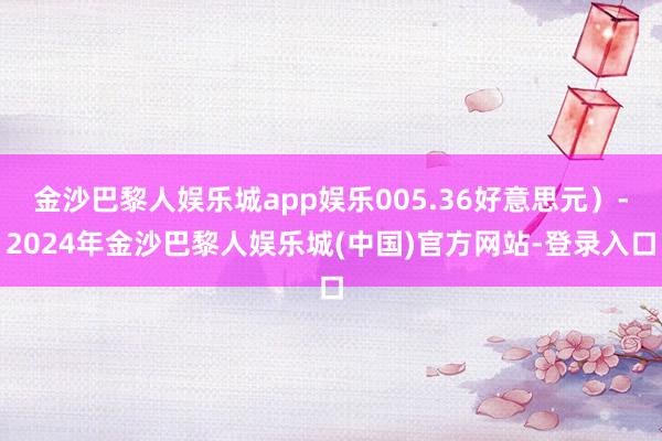 金沙巴黎人娱乐城app娱乐005.36好意思元）-2024年金沙巴黎人娱乐城(中国)官方网站-登录入口