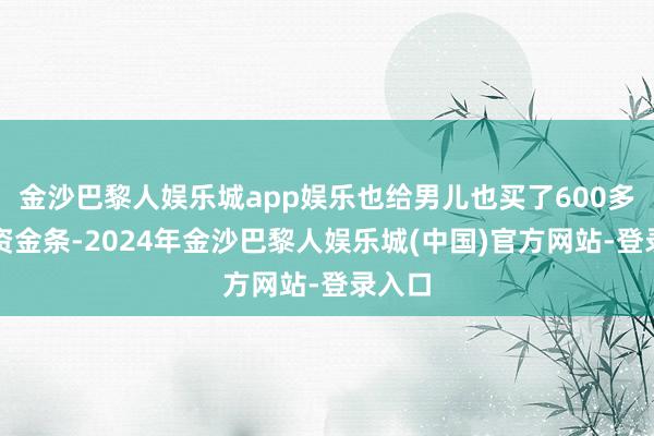 金沙巴黎人娱乐城app娱乐也给男儿也买了600多克投资金条-2024年金沙巴黎人娱乐城(中国)官方网站-登录入口