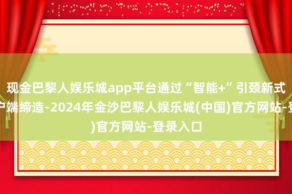 现金巴黎人娱乐城app平台通过“智能+”引颈新式主流客户端缔造-2024年金沙巴黎人娱乐城(中国)官方网站-登录入口