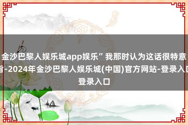 金沙巴黎人娱乐城app娱乐”我那时认为这话很特意旨-2024年金沙巴黎人娱乐城(中国)官方网站-登录入口